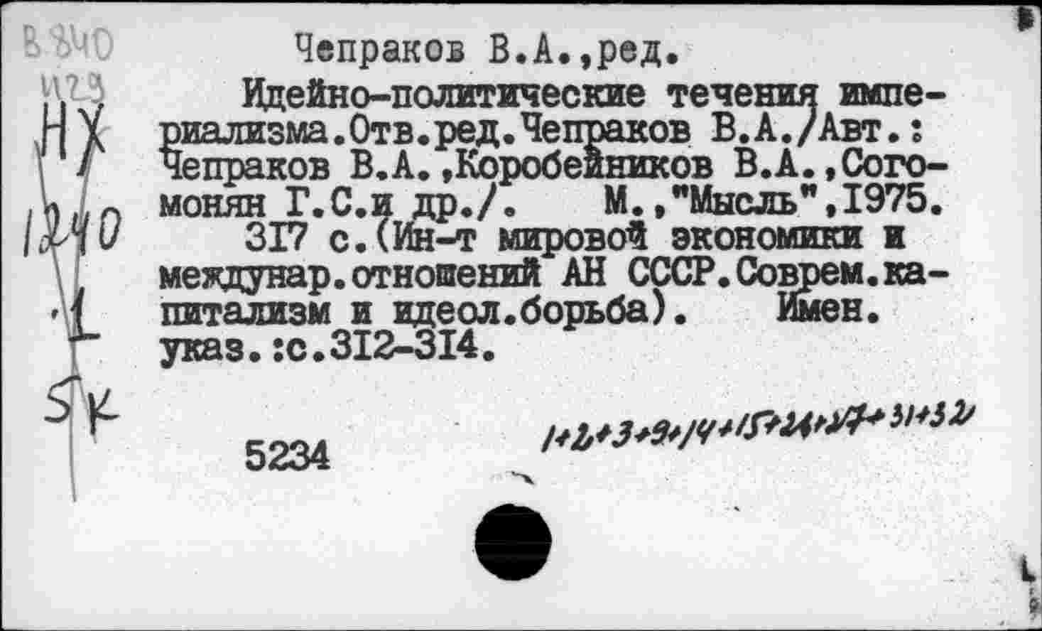 ﻿Чепраков В.А.,ред.
Идейно-политические течения империализма. Отв.ред.Чепраков В.А./Авт.: Чепраков В.А. »Коробейников В.А.,Сого-монян Г.С.и др./.	М.»"Мысль",1975.
317 с.(Ин-т мировой экономики и междунар.отношений АН СССР. Соврем.капитализм и идеол.борьба). Имен, указ.:с.312-314.
ШЗ*/^**™*